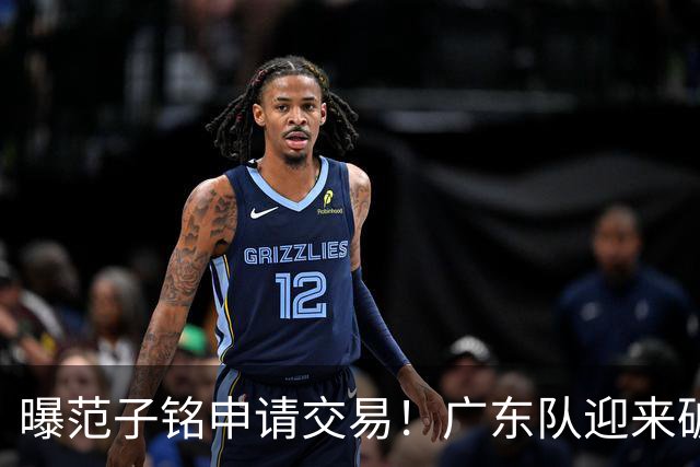 曝范子铭申请交易！广东队迎来破局机会，朱芳雨1换1送出焦泊乔？